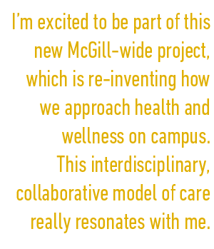 I’m excited to be part of this new McGill-wide project, which is re-inventing how we approach health and wellness on campus. This interdisciplinary, collaborative model of care really resonates with me.